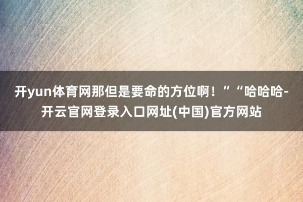 开yun体育网那但是要命的方位啊！”“哈哈哈-开云官网登录入口网址(中国)官方网站