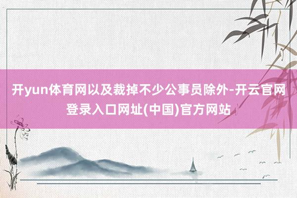 开yun体育网以及裁掉不少公事员除外-开云官网登录入口网址(中国)官方网站