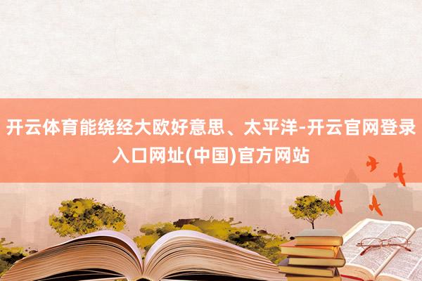 开云体育能绕经大欧好意思、太平洋-开云官网登录入口网址(中国)官方网站
