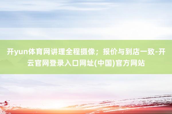 开yun体育网讲理全程摄像；报价与到店一致-开云官网登录入口网址(中国)官方网站