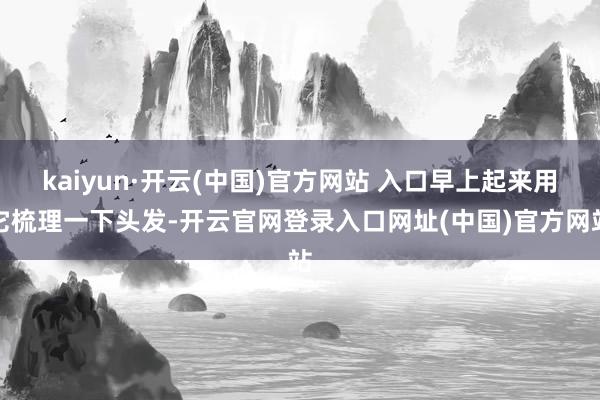 kaiyun·开云(中国)官方网站 入口早上起来用它梳理一下头发-开云官网登录入口网址(中国)官方网站