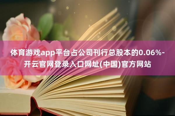 体育游戏app平台占公司刊行总股本的0.06%-开云官网登录入口网址(中国)官方网站